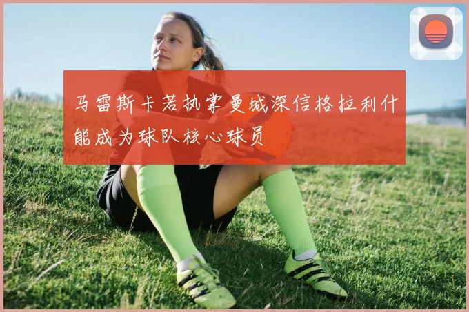 马雷斯卡若执掌曼城深信格拉利什能成为球队核心球员