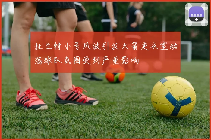 杜兰特小号风波引发火箭更衣室动荡球队氛围受到严重影响
