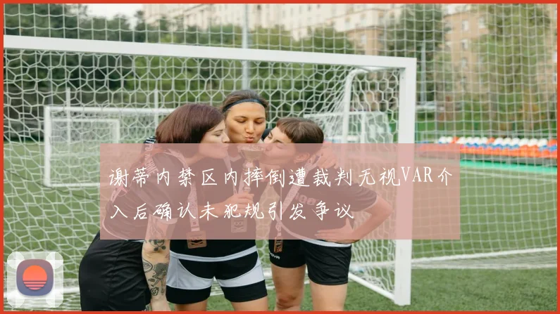 谢蒂内禁区内摔倒遭裁判无视VAR介入后确认未犯规引发争议