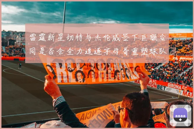 雷霆新星切特与杰伦威签下巨额合同是否会全力追逐字母哥重塑球队实力