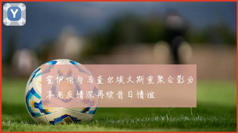 霍伊伦与马奎尔埃文斯重聚合影分享老友情深再续昔日情谊