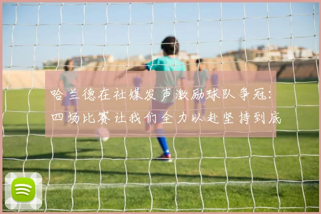 哈兰德在社媒发声激励球队争冠：四场比赛让我们全力以赴坚持到底