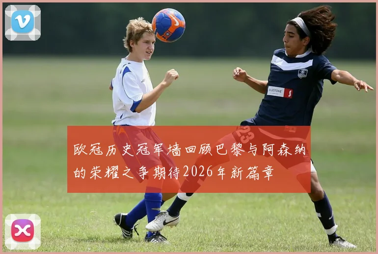 欧冠历史冠军墙回顾巴黎与阿森纳的荣耀之争期待2026年新篇章