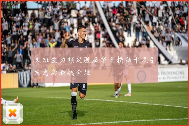 文班发力锁定胜局华子拼劲十足引发悬念激战全场