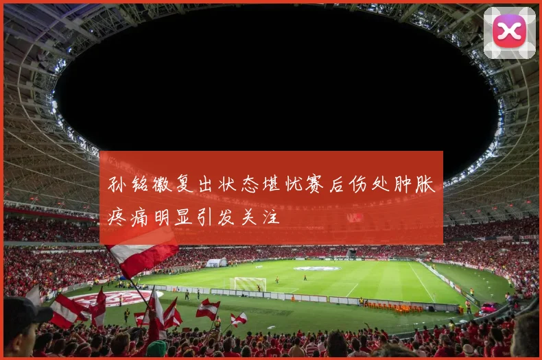 孙铭徽复出状态堪忧赛后伤处肿胀疼痛明显引发关注