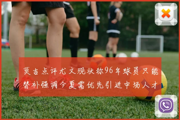 莫吉点评尤文现状称96年球员只能替补强调今夏需优先引进中场人才