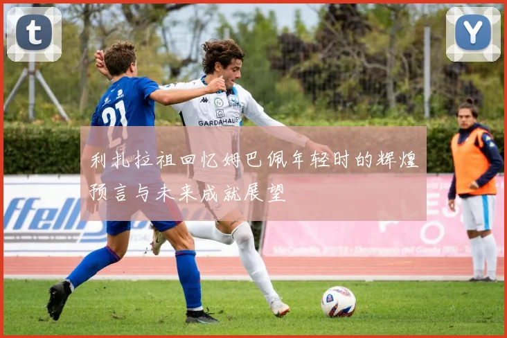 利扎拉祖回忆姆巴佩年轻时的辉煌预言与未来成就展望
