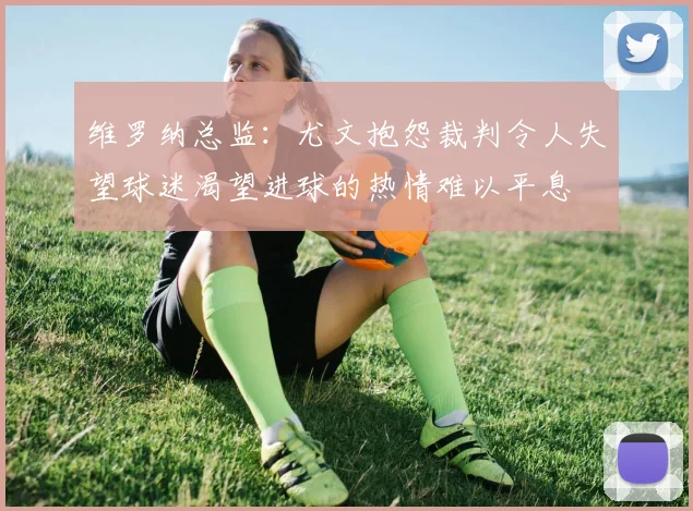 维罗纳总监：尤文抱怨裁判令人失望球迷渴望进球的热情难以平息
