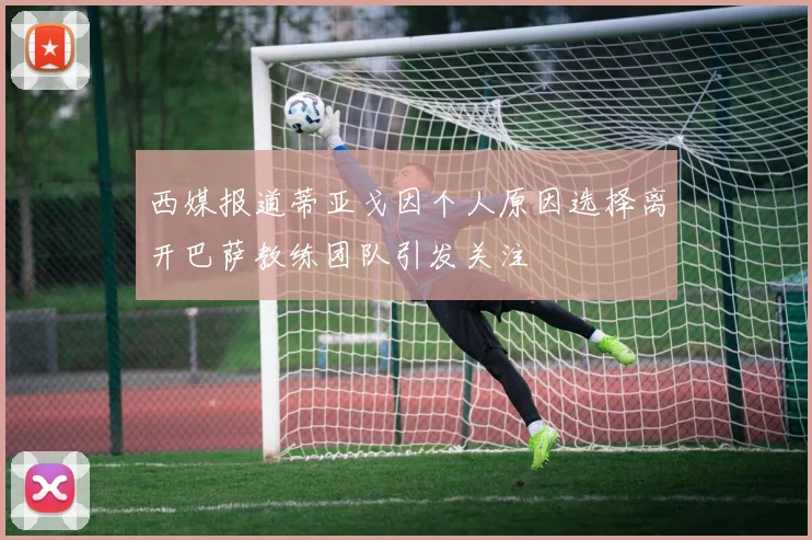 西媒报道蒂亚戈因个人原因选择离开巴萨教练团队引发关注